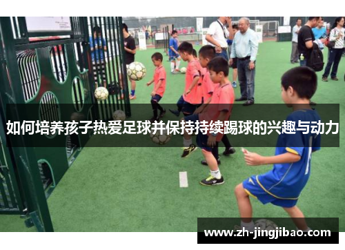 如何培养孩子热爱足球并保持持续踢球的兴趣与动力