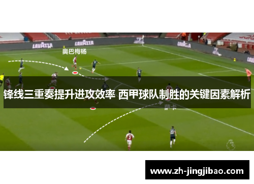 锋线三重奏提升进攻效率 西甲球队制胜的关键因素解析