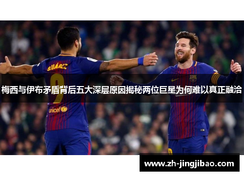 梅西与伊布矛盾背后五大深层原因揭秘两位巨星为何难以真正融洽