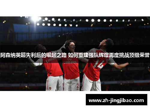 阿森纳英超失利后的崛起之路 如何重建强队辉煌再度挑战顶级荣誉